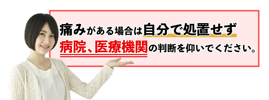 痛みがある場合は自分で処置せず病院、医療機関の判断を仰いでください。