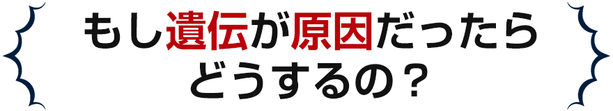 もし遺伝が原因だったらどうするの?